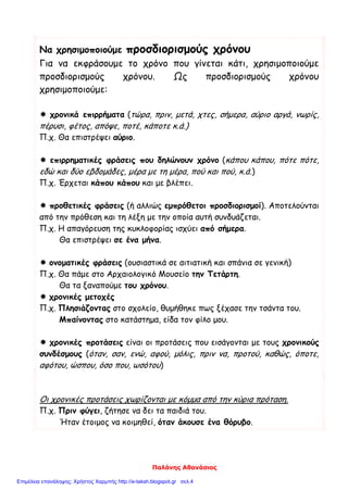 Παλάνης Αθανάσιος
Να χρησιμοποιούμε προσδιορισμούς χρόνου
Για να εκφράσουμε το χρόνο που γίνεται κάτι, χρησιμοποιούμε
προσδιορισμούς χρόνου. Ως προσδιορισμούς χρόνου
χρησιμοποιούμε:
 χρονικά επιρρήματα (τώρα, πριν, μετά, χτες, σήμερα, αύριο αργά, νωρίς,
πέρυσι, φέτος, απόψε, ποτέ, κάποτε κ.ά.)
Π.χ. Θα επιστρέψει αύριο.
 επιρρηματικές φράσεις που δηλώνουν χρόνο (κάπου κάπου, πότε πότε,
εδώ και δύο εβδομάδες, μέρα με τη μέρα, πού και πού, κ.ά.)
Π.χ. Έρχεται κάπου κάπου και με βλέπει.
 προθετικές φράσεις (ή αλλιώς εμπρόθετοι προσδιορισμοί). Αποτελούνται
από την πρόθεση και τη λέξη με την οποία αυτή συνδυάζεται.
Π.χ. Η απαγόρευση της κυκλοφορίας ισχύει από σήμερα.
Θα επιστρέψει σε ένα μήνα.
 ονοματικές φράσεις (ουσιαστικά σε αιτιατική και σπάνια σε γενική)
Π.χ. Θα πάμε στο Αρχαιολογικό Μουσείο την Τετάρτη.
Θα τα ξαναπούμε του χρόνου.
 χρονικές μετοχές
Π.χ. Πλησιάζοντας στο σχολείο, θυμήθηκε πως ξέχασε την τσάντα του.
Μπαίνοντας στο κατάστημα, είδα τον φίλο μου.
 χρονικές προτάσεις είναι οι προτάσεις που εισάγονται με τους χρονικούς
συνδέσμους (όταν, σαν, ενώ, αφού, μόλις, πριν να, προτού, καθώς, όποτε,
αφότου, ώσπου, όσο που, ωσότου)
Οι χρονικές προτάσεις χωρίζονται με κόμμα από την κύρια πρόταση.
Π.χ. Πριν φύγει, ζήτησε να δει τα παιδιά του.
Ήταν έτοιμος να κοιμηθεί, όταν άκουσε ένα θόρυβο.
Επιμέλεια επανάληψης: Χρήστος Χαρμπής http://e-taksh.blogspot.gr σελ.4
 
