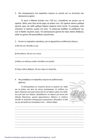 2. Να υπογραμμίσεις στο παρακάτω κείμενο τις γενικές και τις αιτιατικές που
φανερώνουν χρόνο.
Το πρωί η Μαρίνα ξυπνάει στις 7:30 π.μ., ετοιμάζεται και φεύγει για το
σχολείο. Θέλει μόνο λίγα λεπτά μέχρι να φτάσει εκεί. Στο σχολείο κάνουν μάθημα
αρκετές ώρες και κάθε μάθημα διαρκεί σαράντα πέντε λεπτά. Το μεσημέρι, όταν
τελειώσει το σχολείο, γυρίζει στο σπίτι. Το απόγευμα διαβάζει τα μαθήματά της,
ενώ το βράδυ κοιμάται νωρίς. Την προηγούμενη χρονιά δεν πήρε καλούς βαθμούς,
αλλά του χρόνου θα προσπαθήσει περισσότερο.
3. Ένωσε τις παρακάτω προτάσεις, για να σχηματίσεις υποθετικούς λόγους.
α) Θα πας εσύ. Θα έρθω κι εγώ.
.....................................................................................................................................................
β) Θα γελάσεις. Θα σου πω τι έγινε.
.....................................................................................................................................................
γ) Θέλεις να παίξουμε μπάλα. Να έρθεις στο γήπεδο.
.....................................................................................................................................................
δ) Πήρες καλούς βαθμούς. Θα σου πάρω ό,τι δώρο θες.
.....................................................................................................................................................
4. Να μεταφέρεις το παρακάτω κείμενο σε μελλοντικούς
χρόνους.
Το διαστημόπλοιο με τουρίστες ξεκινά το μακρινό του ταξίδι
για να φτάσει στα όρια της γήινης ατμόσφαιρας. Οι επιβάτες του
έχουν πληρώσει μία μικρή περιουσία για να πάρουν μέρος στο ταξίδι.
Στη μισή ώρα που διαρκεί, προλαβαίνουν να πάρουν μια γεύση από
έλλειψη βαρύτητας, μερικοί αρρωσταίνουν, βλέπουν το απόλυτο
σκοτάδι σε απόσταση εκατομμυρίων χιλιομέτρων, θαυμάζουν τη θέα
της γης από ψηλά και επιστρέφουν στα ... πάτρια εδάφη.
.....................................................................................................................................................
.....................................................................................................................................................
.....................................................................................................................................................
.....................................................................................................................................................
.....................................................................................................................................................
.....................................................................................................................................................
.....................................................................................................................................................
.....................................................................................................................................................
.....................................................................................................................................................
Επιμέλεια επανάληψης: Χρήστος Χαρμπής http://e-taksh.blogspot.gr σελ.47
 