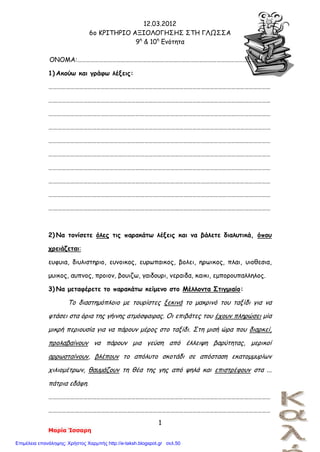 12.03.2012
6o ΚΡΙΤΗΡΙΟ ΑΞΙΟΛΟΓΗΣΗΣ ΣΤΗ ΓΛΩΣΣΑ
9η
& 10η
Ενότητα
1
Μαρία Ίσσαρη
ΟΝΟΜΑ:…………………………………………………………………………………………………………………….
1) Ακούω και γράφω λέξεις:
………………………………………………………………………………………………………………………………………
………………………………………………………………………………………………………………………………………
………………………………………………………………………………………………………………………………………
………………………………………………………………………………………………………………………………………
………………………………………………………………………………………………………………………………………
………………………………………………………………………………………………………………………………………
………………………………………………………………………………………………………………………………………
………………………………………………………………………………………………………………………………………
………………………………………………………………………………………………………………………………………
………………………………………………………………………………………………………………………………………
2) Να τονίσετε όλες τις παρακάτω λέξεις και να βάλετε διαλυτικά, όπου
χρειάζεται:
ευφυια, διυλιστηριο, ευνοικος, ευρωπαικος, βολει, ηρωικος, πλαι, υιοθεσια,
μυικος, αυπνος, προιον, βουιζω, γαιδουρι, νεραιδα, καικι, εμπορουπαλληλος.
3) Να μεταφέρετε το παρακάτω κείμενο στο Μέλλοντα Στιγμιαίο:
Το διαστημόπλοιο με τουρίστες ξεκινά το μακρινό του ταξίδι για να
φτάσει στα όρια της γήινης ατμόσφαιρας. Οι επιβάτες του έχουν πληρώσει μία
μικρή περιουσία για να πάρουν μέρος στο ταξίδι. Στη μισή ώρα που διαρκεί,
προλαβαίνουν να πάρουν μια γεύση από έλλειψη βαρύτητας, μερικοί
αρρωσταίνουν, βλέπουν το απόλυτο σκοτάδι σε απόσταση εκατομμυρίων
χιλιομέτρων, θαυμάζουν τη θέα της γης από ψηλά και επιστρέφουν στα ...
πάτρια εδάφη.
………………………………………………………………………………………………………………………………………
………………………………………………………………………………………………………………………………………
Επιμέλεια επανάληψης: Χρήστος Χαρμπής http://e-taksh.blogspot.gr σελ.50
 