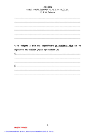 12.03.2012
6o ΚΡΙΤΗΡΙΟ ΑΞΙΟΛΟΓΗΣΗΣ ΣΤΗ ΓΛΩΣΣΑ
9η
& 10η
Ενότητα
2
Μαρία Ίσσαρη
………………………………………………………………………………………………………………………………………
………………………………………………………………………………………………………………………………………
………………………………………………………………………………………………………………………………………
………………………………………………………………………………………………………………………………………
………………………………………………………………………………………………………………………………………
………………………………………………………………………………………………………………………………………
4) Να γράψετε 2 δικά σας παραδείγματα με υποθετικό λόγο και να
σημειώσετε την υπόθεση (Υ) και την απόδοση (Α):
α)…………………………………………………………………………………………………………………………………..
………………………………………………………………………………………………………………………………………
………………………………………………………………………………………………………………………………………
β) …………………………………………………………………………………………………………………………………
………………………………………………………………………………………………………………………………………
………………………………………………………………………………………………………………………………………
Επιμέλεια επανάληψης: Χρήστος Χαρμπής http://e-taksh.blogspot.gr σελ.51
 
