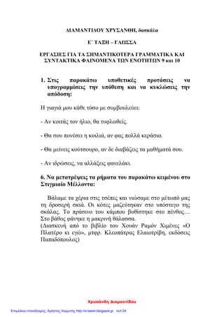 Χρυσάνθη Διαμαντίδου
ΔΙΑΜΑΝΤΙΔΟΥ ΧΡΥΣΑΝΘΗ, δασκάλα
Ε΄ ΤΑΞΗ – ΓΛΩΣΣΑ
ΕΡΓΑΣΙΕΣ ΓΙΑ ΤΑ ΣΗΜΑΝΤΙΚΟΤΕΡΑ ΓΡΑΜΜΑΤΙΚΑ ΚΑΙ
ΣΥΝΤΑΚΤΙΚΑ ΦΑΙΝΟΜΕΝΑ ΤΩΝ ΕΝΟΤΗΤΩΝ 9 και 10
1. Στις παρακάτω υποθετικές προτάσεις να
υπογραμμίσεις την υπόθεση και να κυκλώσεις την
απόδοση:
Η γιαγιά μου κάθε τόσο με συμβουλεύει:
- Αν κοιτάς τον ήλιο, θα τυφλωθείς.
- Θα σου πονέσει η κοιλιά, αν φας πολλά κεράσια.
- Θα μείνεις κούτσουρο, αν δε διαβάζεις τα μαθήματά σου.
- Αν ιδρώσεις, να αλλάξεις φανελάκι.
6. Να μετατρέψεις τα ρήματα του παρακάτω κειμένου στο
Στιγμιαίο Μέλλοντα:
Βάλαμε τα χέρια στις τσέπες και νιώσαμε στο μέτωπό μας
τη δροσερή σκιά. Οι κότες μαζεύτηκαν στο υπόστεγο της
σκάλας. Το πράσινο του κάμπου βυθίστηκε στο πένθος…
Στο βάθος φάνηκε η μακρινή θάλασσα.
(Διασκευή από το βιβλίο του Χουάν Ραμόν Χιμένες «Ο
Πλατέρο κι εγώ», μτφρ. Κλεοπάτρας Ελαιοτρίβη, εκδόσεις
Παπαδόπουλος)
Επιμέλεια επανάληψης: Χρήστος Χαρμπής http://e-taksh.blogspot.gr σελ.54
 