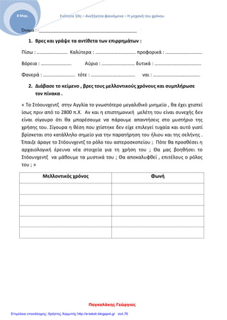 Ενότητα 10η – Ανεξήγητα φαινόμενα – Η μηχανή του χρόνου
Παγκαλάκης Γεώργιος
8 Μαρ.
Όνομα : -___________________________________________
1. Βρες και γράψε τα αντίθετα των επιρρημάτων :
Πίσω : ……………………. Καλύτερα : …………………………… προφορικά : …………………………
Βόρεια : ……………………. Αύριο : ……………………… δυτικά : ………………………………..
Φανερά : …………………….. τότε : ……………………………… ναι : ………………………………..
2. Διάβασε το κείμενο , βρες τους μελλοντικούς χρόνους και συμπλήρωσε
τον πίνακα .
« Το Στόουνχεντζ στην Αγγλία το γνωστότερο μεγαλιθικό μνημείο , θα έχει χτιστεί
ίσως πριν από το 2800 π.Χ. Αν και η επιστημονική μελέτη του είναι συνεχής δεν
είναι σίγουρο ότι θα μπορέσουμε να πάρουμε απαντήσεις στο μυστήριο της
χρήσης του. Σίγουρα η θέση που χτίστηκε δεν είχε επιλεγεί τυχαία και αυτό γιατί
βρίσκεται στο κατάλληλο σημείο για την παρατήρηση του ήλιου και της σελήνης .
Έπαιζε άραγε το Στόουνχεντζ το ρόλο του αστεροσκοπείου ; Πότε θα προσθέσει η
αρχαιολογική έρευνα νέα στοιχεία για τη χρήση του ; Θα μας βοηθήσει το
Στόουνχεντζ να μάθουμε τα μυστικά του ; Θα αποκαλυφθεί , επιτέλους ο ρόλος
του ; »
Μελλοντικός χρόνος Φωνή
Επιμέλεια επανάληψης: Χρήστος Χαρμπής http://e-taksh.blogspot.gr σελ.76
 