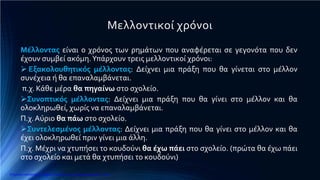 Μελλοντικοί χρόνοι
Μέλλοντας είναι ο χρόνος των ρημάτων που αναφέρεται σε γεγονότα που δεν
έχουν συμβεί ακόμη.Υπάρχουν τρεις μελλοντικοί χρόνοι:
 Εξακολουθητικός μέλλοντας: Δείχνει μια πράξη που θα γίνεται στο μέλλον
συνέχεια ή θα επαναλαμβάνεται.
π.χ. Κάθε μέρα θα πηγαίνω στο σχολείο.
Συνοπτικός μέλλοντας: Δείχνει μια πράξη που θα γίνει στο μέλλον και θα
ολοκληρωθεί, χωρίς να επαναλαμβάνεται.
Π.χ.Αύριο θα πάω στο σχολείο.
Συντελεσμένος μέλλοντας: Δείχνει μια πράξη που θα γίνει στο μέλλον και θα
έχει ολοκληρωθεί πριν γίνει μια άλλη.
Π.χ. Μέχρι να χτυπήσει το κουδούνι θα έχω πάει στο σχολείο. (πρώτα θα έχω πάει
στο σχολείο και μετά θα χτυπήσει το κουδούνι)
Επιμέλεια επανάληψης: Χρήστος Χαρμπής http://e-taksh.blogspot.gr σελ.8
 