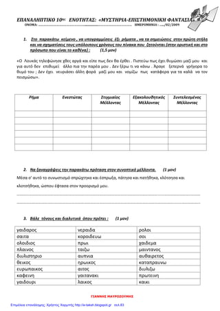 ΓΙΑΝΝΗΣ ΜΑΥΡΟΖΟΥΜΗΣ
ΕΠΑΝΑΛΗΠΤΙΚΟ 10ης ΕΝΟΤΗΤΑΣ: «ΜΥΣΤΗΡΙΑ-ΕΠΙΣΤΗΜΟΝΙΚΗ ΦΑΝΤΑΣΙΑ»
ΟΝΟΜΑ: ………………………………………………..................………………………………… ΗΜΕΡΟΜΗΝΙΑ : ….../02/2009
1. Στο παρακάτω κείμενο , να υπογραμμίσεις έξι ρήματα , να τα σημειώσεις στην πρώτη στήλη
και να σχηματίσεις τους υπόλοιπους χρόνους του πίνακα που ζητούνται (στην οριστική και στο
πρόσωπο που είναι το καθένα) : (1,5 μον)
«Ο Λουκάς τηλεφώνησε χθες αργά και είπε πως δεν θα έρθει . Πιστεύω πως έχει θυμώσει μαζί μου και
για αυτό δεν επιθυμεί άλλο πια την παρέα μου . Δεν ξέρω τι να κάνω . Άραγε ξεπερνά γρήγορα το
θυμό του ; Δεν έχει νευριάσει άλλη φορά μαζί μου και νομίζω πως κατάφερα για τα καλά να τον
πεισμώσω».
2. Να ξαναγράψεις την παρακάτω πρόταση στον συνοπτικό μέλλοντα. (1 μον)
Μέσα σ' αυτό το συνωστισμό σπρώχτηκα και έσπρωξα, πάτησα και πατήθηκα, κλότσησα και
κλοτσήθηκα, ώσπου έφτασα στον προορισμό μου.
…………………………………………………………………………………………………………………………......……………………..………
………………………………………………………………………………………………………………………………………........……………...
3. Βάλε τόνους και διαλυτικά όπου πρέπει : (1 μον)
γαιδαρος νεραιδα ρολοι
σαιτα κοροιδευω σοι
ολοιδιος πρωι χαιδεμα
πλαινος ταιζω μαιντανος
διυλιστηριο αυπνια αυθαιρετος
θεικος ηρωικος καταπραυνω
ευρωπαικος αιτος διυλιζω
καφεινη γαιτανακι πρωτεινη
γαιδουρι λαικος καικι
Ρήμα Ενεστώτας Στιγμιαίος
Μέλλοντας
Εξακολουθητικός
Μέλλοντας
Συντελεσμένος
Μέλλοντας
Επιμέλεια επανάληψης: Χρήστος Χαρμπής http://e-taksh.blogspot.gr σελ.83
 