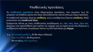 Υποθετικές προτάσεις
Οι υποθετικές προτάσεις είναι εξαρτημένες προτάσεις, που σημαίνει πως δε
μπορούν να σταθούν μόνες στο λόγο.0Συνοδεύονται πάντα από μια κύρια πρόταση.
Η υποθετική πρόταση λέγεται υπόθεση, ενώ η ανεξάρτητη λέγεται απόδοση. Μαζί
αποτελούν τον υποθετικό λόγο.
Εισάγονται πάντα με τους υποθετικούς συνδέσμους αν, εάν, σαν, άμα, έτσι και.
Δείχνουν την προϋπόθεση που πρέπει να υπάρχει για να ισχύει αυτό που δηλώνει η
ανεξάρτητη πρόταση. Χωρίζουμε πάντα τις δύο προτάσεις με κόμμα.
π.χ. Αν ο καιρός χαλάσει, δε θα πάμε εκδρομή.
Άμα το μάθετε, θα θυμώσετε.
Θα το κάνω, εάν επιμένεις.
Επιμέλεια επανάληψης: Χρήστος Χαρμπής http://e-taksh.blogspot.gr σελ.9
 