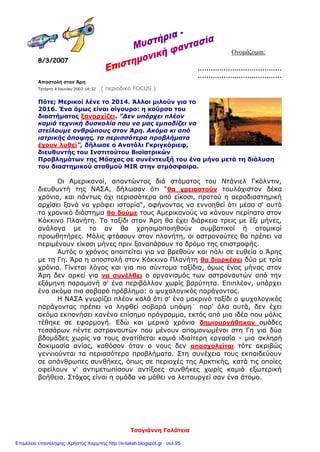 Τσογιάννη Γαλάτεια
Ονομάζομαι:
8/3/2007
…………………………………
…………………………………
Αποστολή στον Άρη
Τετάρτη 4 Ιουνίου 2003 14:32 ( περιοδικό FOCUS )
Πότε; Μερικοί λένε το 2014. Άλλοι μιλούν για το
2016. Ένα όμως είναι σίγουρο: η κούρσα του
διαστήματος ξαναρχίζει. "Δεν υπάρχει πλέον
καμιά τεχνική δυσκολία που να μας εμποδίζει να
στείλουμε ανθρώπους στον Άρη. Ακόμα κι από
ιατρικής άποψης, τα περισσότερα προβλήματα
έχουν λυθεί", δήλωσε ο Ανατόλι Γκριγκόριεφ,
διευθυντής του Ινστιτούτου Βιοϊατρικών
Προβλημάτων της Μόσχας σε συνέντευξή του ένα μήνα μετά τη διάλυση
του διαστημικού σταθμού MIR στην ατμόσφαιρα.
Οι Αμερικανοί, απαντώντας διά στόματος του Ντάνιελ Γκόλντιν,
διευθυντή της ΝΑΣΑ, δήλωσαν ότι "θα χρειαστούν τουλάχιστον δέκα
χρόνια, και πάντως όχι περισσότερα από είκοσι, προτού η αεροδιαστημική
αρχίσει ξανά να γράφει ιστορία", αφήνοντας να εννοηθεί ότι μέσα σ' αυτό
το χρονικό διάστημα θα δούμε τους Αμερικανούς να κάνουν περίπατο στον
Κόκκινο Πλανήτη. Το ταξίδι στον Άρη θα έχει διάρκεια τρεις με έξι μήνες,
ανάλογα με το αν θα χρησιμοποιηθούν συμβατικοί ή ατομικοί
προωθητήρες. Μόλις φτάσουν στον πλανήτη, οι αστροναύτες θα πρέπει να
περιμένουν είκοσι μήνες πριν ξαναπάρουν το δρόμο της επιστροφής.
Αυτός ο χρόνος απαιτείται για να βρεθούν και πάλι σε ευθεία ο Άρης
με τη Γη. Άρα η αποστολή στον Κόκκινο Πλανήτη θα διαρκέσει δύο με τρία
χρόνια. Γίνεται λόγος και για πιο σύντομα ταξίδια, όμως ένας μήνας στον
Άρη δεν αρκεί για να συνέλθει ο οργανισμός των αστροναυτών από την
εξάμηνη παραμονή σ' ένα περιβάλλον χωρίς βαρύτητα. Επιπλέον, υπάρχει
ένα ακόμα πιο σοβαρό πρόβλημα: ο ψυχολογικός παράγοντας.
Η ΝΑΣΑ γνωρίζει πλέον καλά ότι σ' ένα μακρινό ταξίδι ο ψυχολογικός
παράγοντας πρέπει να ληφθεί σοβαρά υπόψη˙ παρ' όλα αυτά, δεν έχει
ακόμα εκπονήσει κανένα επίσημο πρόγραμμα, εκτός από μια ιδέα που μόλις
τέθηκε σε εφαρμογή. Εδώ και μερικά χρόνια δημιουργήθηκαν ομάδες
τεσσάρων πέντε αστροναυτών που μένουν απομονωμένοι στη Γη για δύο
βδομάδες χωρίς να τους ανατίθεται καμιά ιδιαίτερη εργασία - μια σκληρή
δοκιμασία ανίας, καθόσον όταν ο νους δεν απασχολείται τότε ακριβώς
γεννιούνται τα περισσότερα προβλήματα. Στη συνέχεια τους εκπαιδεύουν
σε απάνθρωπες συνθήκες, όπως σε περιοχές της Αρκτικής, κατά τις οποίες
οφείλουν ν' αντιμετωπίσουν αντίξοες συνθήκες χωρίς καμιά εξωτερική
βοήθεια. Στόχος είναι η ομάδα να μάθει να λειτουργεί σαν ένα άτομο.
Επιμέλεια επανάληψης: Χρήστος Χαρμπής http://e-taksh.blogspot.gr σελ.95
 