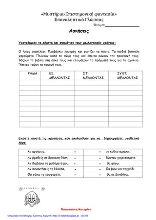 Παπατσάνη Κατερίνα
«Μυστήρια-Επιστημονική φαντασία»
Επαναληπτικό Γλώσσας
Όνομα:_______________
Ασκήσεις
Υπογράμμισε τα ρήματα και σχημάτισε τους μελλοντικούς χρόνους:
Ο ήλιος ανατέλλει. Προβάλλει λαμπρός και φωτίζει τα πάντα. Τα παιδιά ξυπνούν
χαρούμενα. Πλένουν καλά το σώμα τους και έπειτα κάνουν την προσευχή τους.
Βάζουν τα βιβλία στη σάκα τους και ετοιμάζουν τα πράγματά τους για το σχολείο.
Ύστερα τρώνε το πρωινό τους.
ΡΗΜΑ ΕΞ.
ΜΕΛΛΟΝΤΑΣ
ΣΤ.
ΜΕΛΛΟΝΤΑΣ
ΣΥΝΤ.
ΜΕΛΛΟΝΤΑΣ
Ενώστε σωστά τις προτάσεις που ακολουθούν για να δημιουργήστε υποθετικό
λόγο:
Αν αργήσεις, ▪ ▪ αν καθυστερήσω.
Αν βρεθείς σε δύσκολη θέση, ▪ ▪ δώστου χαιρετίσματα.
Αν διαβάσω τα μαθήματά μου, ▪ ▪ θα φύγω.
Αν συναντήσεις το Νικόλα, ▪ ▪ Θα βγω για παιχνίδι.
Θα χάσω το λεωφορείο, ▪ ▪ θα σε βοηθήσω.
Επιμέλεια επανάληψης: Χρήστος Χαρμπής http://e-taksh.blogspot.gr σελ.98
 