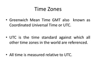 Time Zones
• Greenwich Mean Time GMT also known as
Coordinated Universal Time or UTC.
• UTC is the time standard against which all
other time zones in the world are referenced.
• All time is measured relative to UTC.
 