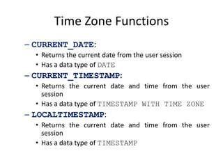 Time Zone Functions
– CURRENT_DATE:
• Returns the current date from the user session
• Has a data type of DATE
– CURRENT_TIMESTAMP:
• Returns the current date and time from the user
session
• Has a data type of TIMESTAMP WITH TIME ZONE
– LOCALTIMESTAMP:
• Returns the current date and time from the user
session
• Has a data type of TIMESTAMP
 