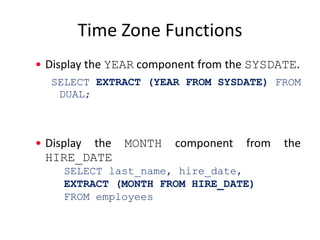 Time Zone Functions
• Display the YEAR component from the SYSDATE.
SELECT EXTRACT (YEAR FROM SYSDATE) FROM
DUAL;
• Display the MONTH component from the
HIRE_DATE
SELECT last_name, hire_date,
EXTRACT (MONTH FROM HIRE_DATE)
FROM employees
 
