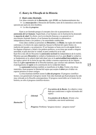 C. Kant y la Filosofía de la Historia.
1. Kant como ilustrado.
Las ideas centrales de la Ilustración, siglo XVIII, son fundamentalmente dos:
• La emancipación o liberación del hombre, tanto de la naturaleza como de la
opresión por parte de otros hombres.
• La idea de progreso.
Kant es un ilustrado porque el concepto clave de su pensamiento es la
autonomía del ser humano. Según Kant, el ser humano con la ilustración ha alcanzado
la mayoría de edad. En efecto, con la revolución francesa y en general con el
movimiento ilustrado francés, el ser humano ha alcanzado su autonomía o
independencia frente a los poderes y las autoridades establecidas.
Estas ideas estaban ya presentes en Descartes y en Hume, las reglas del método
cartesiana o el criterio de copia empirista, buscan la libertad del sujeto frente a la
tradición del pasado y sus prejuicios. El ser humano se basta con la sola razón frente a
los dogmas religiosos y frente a los poderes políticos, ya no tiene que acudir a ninguna
autoridad, ni para desvelar la verdad, ni para conducirse en la vida.
Kant lleva más allá de Descartes la autonomía racional (la independencia de la razón).
Mientras que para Descartes la verdad se fundamenta en el yo, para Kant la verdad no
se fundamenta en la subjetividad individual sino en la universalidad intersubjetiva: son
las reglas a priori de la razón las que dan validez a nuestra experiencia de los objetos.
Este es el giro copernicano de la filosofía kantiana, que veremos más adelante: Kant da
el protagonismo al sujeto en la constitución de la verdad del objeto. 15La autonomía kantiana también se manifiesta en la ética. Frente a las éticas
materiales, Kant propone la libertad del sujeto que acepta el deber por el deber sin
esperar premios ni temer castigos.
La ética kantiana también asume la idea de progreso. El progreso científico-
técnico, nos garantizará el progreso moral. Esta idea ilustrada que Kant propone ha sido
muy criticada en la filosofía contemporánea. El progreso moral debe ser el motor de la
historia, no sólo el progreso científico-técnico.
Uso teórico de la Razón. (Lo objetivo viene
dado por condiciones o reglas racionales del
sujeto)
Libertad.
Uso práctico de la Razón. (Frente a los
contenidos, una moral autónoma)
Ilustración
Progreso: Problema “progreso técnico – progreso moral”
 