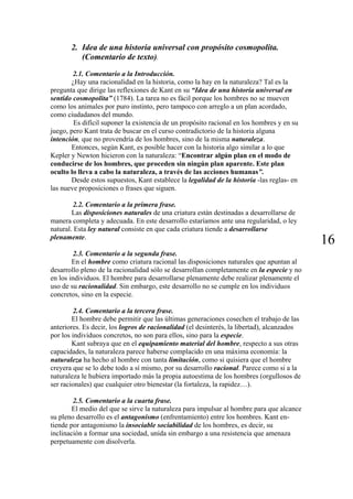 2. Idea de una historia universal con propósito cosmopolita.
(Comentario de texto).
2.1. Comentario a la Introducción.
¿Hay una racionalidad en la historia, como la hay en la naturaleza? Tal es la
pregunta que dirige las reflexiones de Kant en su “Idea de una historia universal en
sentido cosmopolita” (1784). La tarea no es fácil porque los hombres no se mueven
como los animales por puro instinto, pero tampoco con arreglo a un plan acordado,
como ciudadanos del mundo.
Es difícil suponer la existencia de un propósito racional en los hombres y en su
juego, pero Kant trata de buscar en el curso contradictorio de la historia alguna
intención, que no provendría de los hombres, sino de la misma naturaleza.
Entonces, según Kant, es posible hacer con la historia algo similar a lo que
Kepler y Newton hicieron con la naturaleza: “Encontrar algún plan en el modo de
conducirse de los hombres, que proceden sin ningún plan aparente. Este plan
oculto lo lleva a cabo la naturaleza, a través de las acciones humanas”.
Desde estos supuestos, Kant establece la legalidad de la historia -las reglas- en
las nueve proposiciones o frases que siguen.
2.2. Comentario a la primera frase.
Las disposiciones naturales de una criatura están destinadas a desarrollarse de
manera completa y adecuada. En este desarrollo estaríamos ante una regularidad, o ley
natural. Esta ley natural consiste en que cada criatura tiende a desarrollarse
plenamente.
16
2.3. Comentario a la segunda frase.
En el hombre como criatura racional las disposiciones naturales que apuntan al
desarrollo pleno de la racionalidad sólo se desarrollan completamente en la especie y no
en los individuos. El hombre para desarrollarse plenamente debe realizar plenamente el
uso de su racionalidad. Sin embargo, este desarrollo no se cumple en los individuos
concretos, sino en la especie.
2.4. Comentario a la tercera frase.
El hombre debe permitir que las últimas generaciones cosechen el trabajo de las
anteriores. Es decir, los logros de racionalidad (el desinterés, la libertad), alcanzados
por los individuos concretos, no son para ellos, sino para la especie.
Kant subraya que en el equipamiento material del hombre, respecto a sus otras
capacidades, la naturaleza parece haberse complacido en una máxima economía: la
naturaleza ha hecho al hombre con tanta limitación, como si quisiera que el hombre
creyera que se lo debe todo a sí mismo, por su desarrollo racional. Parece como si a la
naturaleza le hubiera importado más la propia autoestima de los hombres (orgullosos de
ser racionales) que cualquier otro bienestar (la fortaleza, la rapidez…).
2.5. Comentario a la cuarta frase.
El medio del que se sirve la naturaleza para impulsar al hombre para que alcance
su pleno desarrollo es el antagonismo (enfrentamiento) entre los hombres. Kant en-
tiende por antagonismo la insociable sociabilidad de los hombres, es decir, su
inclinación a formar una sociedad, unida sin embargo a una resistencia que amenaza
perpetuamente con disolverla.
 