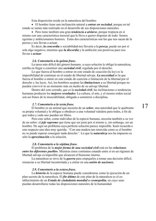 Esta disposición reside en la naturaleza del hombre:
• El hombre tiene una inclinación natural a entrar en sociedad, porque en tal
estado se siente más realizado en el desarrollo de sus disposiciones naturales.
• Pero tiene también una gran tendencia a aislarse, porque tropieza en sí
mismo con una característica insocial que le lleva a querer disponer de todo: Somos
egoístas y ambicionamos honores. Estas dos características son las que nos sacan de la
pereza y nos llevan a actuar.
Es decir, la concordia o sociabilidad nos llevaría a la pereza, puede ser por sí
sola algo negativo, mientras que la discordia y la ambición son positivas pues nos
llevan a actuar.
2.6. Comentario a la quinta frase.
La tarea más difícil del género humano, a cuya solución le obliga la naturaleza,
estriba en llegar a constituir una sociedad civil, regulada por el derecho.
Lo que fuerza al hombre a entrar en este estado de coacción (la ley) es la
imposibilidad de continuar en el estado de libertad salvaje. La necesidad es la que
fuerza al hombre a entrar en este estado de coerción o limitación de la libertad por el
derecho y las leyes. Así, los hombres aceptan las limitaciones a su libertad porque no
pueden convivir ni un momento más en medio de su salvaje libertad.
Dentro del coto cerrado, que es la sociedad civil, las inclinaciones o tendencias
humanas producen los mejores resultados: La cultura, el arte, y el mismo orden social
son así frutos de la insociabilidad, obligada a someterse a disciplina.
172.7. Comentario a la sexta frase.
El hombre es un animal que necesita de un señor, una autoridad que le quebrante
su propia voluntad y le obligue a obedecer a una voluntad valedera para todos, a fin de
que todos y cada uno puedan ser libres.
Pero este señor, como individuo de la especie humana, necesita también a su vez
de un señor: el jefe supremo que tiene que ser justo por sí mismo y, sin embargo, ser un
hombre. He aquí un problema cuya perfecta solución parece imposible. Kant recuerda a
este respecto una idea muy querida: “Con una madera tan retorcida como es el hombre
no se puede esperar conseguir nada derecho”. Lo que la naturaleza nos ha impuesto es
sólo la aproximación a la solución.
2.8. Comentario a la séptima frase.
El problema de la mejor forma de una sociedad civil está en las relaciones
entre los diferentes pueblos. Mientras éstos continúen estando entre sí en un régimen de
libertad salvaje es imposible que alcancen el bienestar interno.
La naturaleza se sirve de la guerra para empujarles a tomar una decisión difícil,
renunciar a su libertad incontrolada y a entrar en una unión de naciones.
2.9. Comentario a la octava frase.
La historia de la especie humana puede considerarse como la ejecución de un
plan secreto de la naturaleza. El fin último de este plan de la naturaleza es el es-
tablecimiento de un Estado de ciudadanía mundial o cosmopolita, en cuyo seno
puedan desarrollarse todas las disposiciones naturales de la humanidad.
 