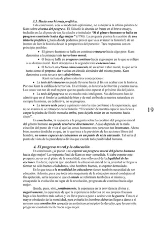 3.3. Hacia una historia profética.
Esta conclusión, con su moderado optimismo, no es todavía la última palabra de
Kant sobre el tema del progreso. El filósofo lo aborda de frente en el breve ensayo,
incluido en La disputa de las facultades e intitulado “Si el género humano se halla en
progreso constante hacia algo mejor” (1798). La pregunta plantea la cuestión de una
historia profética (¿hacia dónde podemos prever que va a avanzar la historia?) de un
intento de leer la historia desde la perspectiva del porvenir. Tres respuestas son en
principio posibles:
• El género humano se halla en continuo retroceso hacia algo peor. Kant
denomina a la primera tesis terrorismo moral.
• O bien se halla en progreso continuo hacia algo mejor en lo que se refiere
a su destino moral. Kant denomina a la segunda tesis eudemonismo.
• O bien en un eterno estancamiento de su actual valor moral, lo que sería
tanto como el perpetuo dar vueltas en círculo alrededor del mismo punto. Kant
denomina a esta tercera tesis abderitismo.
Kant rechaza de plano estas tres concepciones:
• La tesis del retroceso no puede llevarse hasta el fin sin acabar con la historia.
Por eso Kant la califica de terrorista. En el fondo, es la teoría del borrón y cuenta nueva.
Las cosas van tan de mal en peor que no queda sino esperar el próximo día del juicio.
• La tesis del progreso no es mucho más inteligente. Sus defensores han de
admitir que en el fondo la cantidad de bien y de mal atribuida a nuestra naturaleza es
siempre la misma, en definitiva, no se progresa.
• La tercera tesis parece a primera vista la más conforme a la experiencia, que
no se avanza ni se retrocede en la historia: “El carácter de nuestra especie nos lleva a
cargar la piedra de Sísifo montaña arriba, para dejarla rodar en un momento hacia
abajo”.
19
En conclusión, la respuesta a la pregunta sobre la cuestión del progreso moral
del género humano no puede resolverse directamente. Acaso dependa de la mala
elección del punto de vista el que las cosas humanas nos parezcan tan insensatas. Ahora
bien, nuestra desdicha es que, en lo que toca a la previsión de las acciones libres del
hombre, no somos capaces de colocarnos en un punto de vista adecuado. Tal sería el
punto de vista de la providencia divina que excede toda posibilidad humana.
4. El progreso moral y la educación.
En conclusión ¿se puede o no esperar un progreso moral del género humano
hacia algo mejor? La respuesta final de Kant es muy comedida. Si cabe esperar este
progreso, no es en el plano de la moralidad, sino sólo en el de la legalidad de las
acciones. Es decir, esperar que, mediante la educación moral de la juventud se llegue a
formar no sólo buenos ciudadanos, sino hombres buenos, es esperar demasiado.
En lo que toca a la moralidad los educadores tienen también necesidad de ser
educados. Además, para que toda esta maquinaria de la educación moral condujera al
fin apetecido, sería necesario que el estado se reformara también a sí mismo y,
ensayando la evolución en lugar de la revolución, progresara de continuo hacia algo
mejor.
Queda, pues, sólo, positivamente, la esperanza en la providencia divina y,
negativamente, la esperanza de que la experiencia dolorosa de sus propios fracasos
haga a los hombres más sabios y les lleve poco a poco a acabar con la guerra. Ésta es el
mayor obstáculo de la moralidad, para evitarla los hombres deberían llegar a darse a sí
mismos una constitución apoyada en auténticos principios de derecho, que les permita
progresar constantemente hacia algo mejor.
 