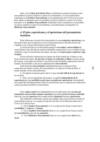 Kant, en la Crítica de la Razón Pura, se planteará en primera instancia como
son posibles los juicios sintéticos a priori en la matemática. A esta cuestión Kant
responderá en la Estética Trascendental, en la segunda parte de la Crítica de la razón
pura, dónde se planteará como son posibles los juicios sintéticos a priori en la física,
esta parte es la Analítica Trascendental. Finalmente, Kant se planteará si son posibles
los juicios sintéticos a priori en la metafísica, esta última parte corresponde a la
Dialéctica Trascendental.
4. El giro copernicano y el apriorismo del pensamiento
kantiano.
Kant afirma que su teoría del conocimiento es una revolución copernicana, con
ello quiere decir que su hipótesis es tan revolucionaria para la filosofía como la de
Copérnico con su teoría heliocéntrica, para la física.
La teoría de Kant es revolucionaria porque la necesidad y universalidad del
conocimiento viene del lado de nuestras facultades cognoscitivas: no es el objeto el que
conforma o rige el conocimiento del sujeto, sino que es el sujeto quien conforma o rige
el objeto.
Esta revolución Copernicana no supone que Kant acepte que el objeto es una
mera creación del sujeto. Lo que hace el sujeto es conformar el objeto a nuestro modo
de conocer, a las reglas universales y necesarias de las facultades cognoscitivas del ser
humano. Kant llamará a este nuevo planteamiento Trascendental.
Kant denomina trascendental al planteamiento que se ocupa de cómo
conocemos los objetos a priori. Por trascendental, a lo largo de la obra de Kant, se
puede entender varias cosas diferentes:
5
• En algunas ocasiones quiere decir, lo que está más allá de la experiencia de
los sentidos.
• Pero, con un significado más propio, es aquello independiente de la
experiencia pero que posibilita a priori que se produzcan experiencias: trascendental
sería aquél tipo de planteamiento sobre el conocimiento que se ocupa de las condiciones
a priori que hacen posible el conocimiento.
Estas reglas a priori son independientes de la experiencia, pero no hay que
entenderlas como las ideas innatas cartesianas, pues los a priori no tienen contenido
como tal, sino que aparecen sólo cuando actúan regulando nuestras experiencias.
Hay diferentes condiciones a priori que regulan cada uno de nuestros niveles de
conocimiento, Kant se va a ocupar de cada uno de ellos en las diferentes partes de la
Critica de la Razón Pura:
• En la Estética Trascendental, se va a ocupar de las formas a priori de la
sensibilidad, el espacio y el tiempo.
• En la Analítica Trascendental, Kant se va a ocupar de las formas a priori
del entendimiento, que son las categorías.
• En la Dialéctica Trascendental, Kant se va a ocupar de las ideas de la
razón.
 
