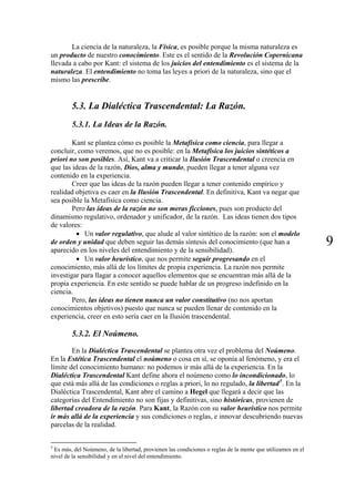 La ciencia de la naturaleza, la Física, es posible porque la misma naturaleza es
un producto de nuestro conocimiento. Este es el sentido de la Revolución Copernicana
llevada a cabo por Kant: el sistema de los juicios del entendimiento es el sistema de la
naturaleza. El entendimiento no toma las leyes a priori de la naturaleza, sino que el
mismo las prescribe.
5.3. La Dialéctica Trascendental: La Razón.
5.3.1. La Ideas de la Razón.
Kant se plantea cómo es posible la Metafísica como ciencia, para llegar a
concluir, como veremos, que no es posible: en la Metafísica los juicios sintéticos a
priori no son posibles. Así, Kant va a criticar la Ilusión Trascendental o creencia en
que las ideas de la razón, Dios, alma y mundo, pueden llegar a tener alguna vez
contenido en la experiencia.
Creer que las ideas de la razón pueden llegar a tener contenido empírico y
realidad objetiva es caer en la Ilusión Trascendental. En definitiva, Kant va negar que
sea posible la Metafísica como ciencia.
Pero las ideas de la razón no son meras ficciones, pues son producto del
dinamismo regulativo, ordenador y unificador, de la razón. Las ideas tienen dos tipos
de valores:
9
• Un valor regulativo, que alude al valor sintético de la razón: son el modelo
de orden y unidad que deben seguir las demás síntesis del conocimiento (que han a
aparecido en los niveles del entendimiento y de la sensibilidad).
• Un valor heurístico, que nos permite seguir progresando en el
conocimiento, más allá de los límites de propia experiencia. La razón nos permite
investigar para llagar a conocer aquellos elementos que se encuentran más allá de la
propia experiencia. En este sentido se puede hablar de un progreso indefinido en la
ciencia.
Pero, las ideas no tienen nunca un valor constitutivo (no nos aportan
conocimientos objetivos) puesto que nunca se pueden llenar de contenido en la
experiencia, creer en esto sería caer en la Ilusión trascendental.
5.3.2. El Noúmeno.
En la Dialéctica Trascendental se plantea otra vez el problema del Noúmeno.
En la Estética Trascendental el noúmeno o cosa en sí, se oponía al fenómeno, y era el
límite del conocimiento humano: no podemos ir más allá de la experiencia. En la
Dialéctica Trascendental Kant define ahora el noúmeno como lo incondicionado, lo
que está más allá de las condiciones o reglas a priori, lo no regulado, la libertad5
. En la
Dialéctica Trascendental, Kant abre el camino a Hegel que llegará a decir que las
categorías del Entendimiento no son fijas y definitivas, sino históricas, provienen de
libertad creadora de la razón. Para Kant, la Razón con su valor heurístico nos permite
ir más allá de la experiencia y sus condiciones o reglas, e innovar descubriendo nuevas
parcelas de la realidad.
5
Es más, del Noúmeno, de la libertad, provienen las condiciones o reglas de la mente que utilizamos en el
nivel de la sensibilidad y en el nivel del entendimiento.
 