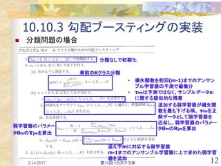 2/14/2017 第18回 #カステラ本 12
10.10.3 勾配ブースティングの実装
 分類問題の場合
分類なしで初期化
事前のKクラス分類
• 損失関数を前回(m-1)までのアンサン
ブル学習器の予測で偏微分
• ɤimは予測ではなく、サンプルデータxi
に関する疑似的な残差
追加する弱学習器が損失関
数を最も下げる様、 ɤimを正
解データとして弱学習器を
近似し、弱学習器のパラメー
タΘmのRjmを算出
弱学習器のパラメー
タΘmのɤjmを算出
添え字mに対応する弱学習器
m-1までのアンサンブル学習器に上で求めた弱学習
器を追加
 