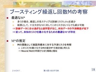 2/14/2017 第18回 #カステラ本 18
ブースティング繰返し回数Mの考察
 最適なM*
 多くの場合、繰返しの各ステップは訓練リスクL(fM)を減少
 結果として、十分大きなMに対してこのリスクはいくらでも減少可能
⇒ 訓練データに合せ過ぎると過学習が生じ、未知データの予測精度が低下
⇒ 従って、未知のリスクを最小化するための最適なM*が存在
 M*の推定
 Mの関数として確認用標本に対する予測リスクを考察
 このリスクを最小化するMの値をM*の推定値と考える
⇒ Neural Netの早期打ち切り戦略と類似
 