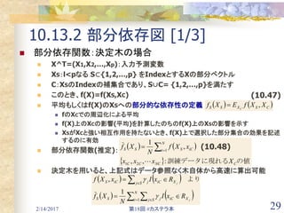 2/14/2017 第18回 #カステラ本 29
10.13.2 部分依存図 [1/3]
 部分依存関数：決定木の場合
 X^T=(X1,X2,…,Xp)：入力予測変数
 XS：l<pなる S⊂{1,2,…,p} をIndexとするXの部分ベクトル
 C：XSのIndexの補集合であり、S∪C= {1,2,…,p}を満たす
 このとき、f(X)=f(XS,XC)
 平均もしくはf(X)のXSへの部分的な依存性の定義
 fのXCでの周辺化による平均
 f(X)上のXCの影響(平均)を計算したのちのf(X)上のXSの影響を示す
 XSがXCと強い相互作用を持たないとき、f(X)上で選択した部分集合の効果を記述
するのに有効
 部分依存関数(推定)：
 決定木を用いると、上記式はデータ参照なく木自体から高速に算出可能
   CSXSS XXfEXf C
,
   
  の値訓練データに現れる CNCCC
N
i iCSSS
Xxxx
xXf
N
Xf
:,,
,
1
21
1



   
    

 



N
i Sj XiCjSS
Sj XiCjiCS
j
j
RxI
N
Xf
RxIxXf
1
1
,

 　より
(10.47)
(10.48)
 