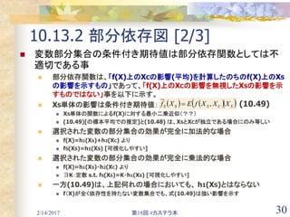 2/14/2017 第18回 #カステラ本 30
10.13.2 部分依存図 [2/3]
 変数部分集合の条件付き期待値は部分依存関数としては不
適切である事
 部分依存関数は、「f(X)上のXCの影響(平均)を計算したのちのf(X)上のXS
の影響を示すもの」であって、「f(X)上のXCの影響を無視したXSの影響を示
すものではない」事を以下に示す。
 XS単体の影響は条件付き期待値：
 XS単体の関数によるf(X)に対する最小二乗近似（？？）
 (10.49)[の標本平均での推定]と(10.48) は、XSとXCが独立である場合にのみ等しい
 選択された変数の部分集合の効果が完全に加法的な場合
 f(X)=h1(XS)+h2(XC) より
 fS(XS)=h1(XS) [可視化しやすい]
 選択された変数の部分集合の効果が完全に乗法的な場合
 f(X)=h1(XS)・h2(XC) より
 ∃K：定数 s.t. fS(XS)=K・h1(XS) [可視化しやすい]
 一方(10.49)は、上記何れの場合においても、 h1(XS)とはならない
 f（X)が全く依存性を持たない変数集合でも、式(10.49)は強い影響を示す
    SCSSS XXXfEXf ,
~
 (10.49)
 