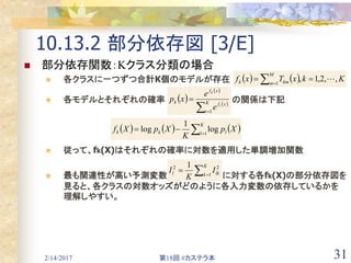 2/14/2017 第18回 #カステラ本 31
10.13.2 部分依存図 [3/E]
 部分依存関数：Kクラス分類の場合
 各クラスに一つずつ合計K個のモデルが存在
 各モデルとそれぞれの確率 の関係は下記
 従って、fk(X)はそれぞれの確率に対数を適用した単調増加関数
 最も関連性が高い予測変数 に対する各fk(X)の部分依存図を
見ると、各クラスの対数オッズがどのように各入力変数の依存しているかを
理解しやすい。
    KkxTxf
M
m kmk ,,2,1,1
  
 

K
k lkl Ι
K
Ι 1
22 1
 
 
 
 
 K
t
xf
xf
k
t
k
e
e
xp
1
     

K
l lkk Xp
K
XpXf 1
log
1
log
 