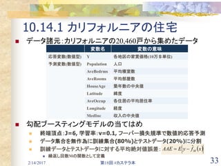 2/14/2017 第18回 #カステラ本 33
10.14.1 カリフォルニアの住宅
 データ諸元：カリフォルニアの20,460戸から集めたデータ
 勾配ブースティングモデルの当てはめ
 終端頂点：J=6, 学習率：ν=0.1, フーバー損失規準で数値的応答予測
 データ集合を無作為に訓練集合(80%)とテストデータ(20%)に分割
 訓練データとテストデータに対する平均絶対値誤差：
 繰返し回数Mの関数として定義
変数名 変数の意味
応答変数(数値型) Y 各地区の家賃価格(10万＄単位)
予測変数(数値型) Population 人口
AveBedrms 平均寝室数
AveRooms 平均部屋数
HouseAge 築年数の中央値
Latitude 緯度
AveOccup 各住居の平均居住率
Longitude 経度
MedInc 収入の中央値
 xfyEAAE M
ˆ
 