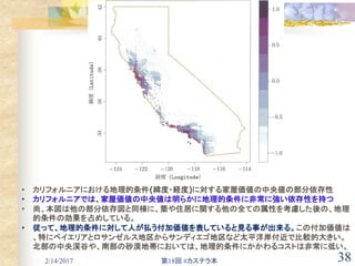 2/14/2017 第18回 #カステラ本 38
• カリフォルニアにおける地理的条件(緯度・経度)に対する家屋価値の中央値の部分依存性
• カリフォルニアでは、家屋価値の中央値は明らかに地理的条件に非常に強い依存性を持つ
• 尚、本図は他の部分依存図と同様に、築や住居に関する他の全ての属性を考慮した後の、地理
的条件の効果を占めしている。
• 従って、地理的条件に対して人が払う付加価値を表していると見る事が出来る。この付加価値は
、特にベイエリアとロサンゼルス地区からサンディエゴ地区など太平洋岸付近で比較的大きい。
北部の中央渓谷や、南部の砂漠地帯においては、地理的条件にかかわるコストは非常に低い。
 