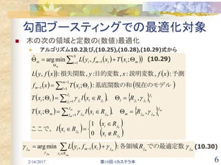 2/14/2017 第18回 #カステラ本 6
勾配ブースティングでの最適化対象
 木の次の領域と定数の(数値)最適化
 アルゴリズム10.2及び,(10.25),(10.28),(10.29)式から
    
    
     
     
     
 
 
 

















 

k
k
k
m
mm
m
m mm
l
ll
l
l ll
m
ji
ji
ji
J
jjm
J
j jijmi
J
jjl
J
j jijli
m
l lim
N
i miimim
Rx
Rx
RxI
RRxIxT
RRxIxT
xTxf
xfxyxfyL
xTxfyL
0
1
,,;
,,;
:;
:,:,:,:,
;,minargˆ
11
11
1
11
1 1
ここで、
　
　
現在のモデル基底関数の和
予測説明変数目的変数損失関数


(10.29)
   mm
mji
m
mj
m jj
Rx
jimij RxfyL 

での最適定数各領域:,minarg 1
  (10.30)
 