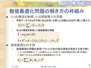 2/14/2017 第18回 #カステラ本 7
数値最適化問題の解き方の枠組み
 f(x)の構造を無視した汎関数最小化問題
 学習データ上のyの予測にf(x)を用いる事による損失L(f)をfに関して最小化
 f(x)の構造を無視した数値最適化問題
 数値最適化の手順
 数値最適化問題を要素ベクトルの和の順次更新を実施する事で解く
 f0=h0を初期値として、fmを増分hmとfm-1を用いた以前の更新の和に基づき導出
 増分ベクトルhmの計算法は多数提案されている
    

N
i ii xfyLfL 1
,
 
      T
N
N
xfxfxftsR
L
,,,..
minargˆ
21 

ff
ff
f
N
M
M
m MM R  
hhf 0
,　
 