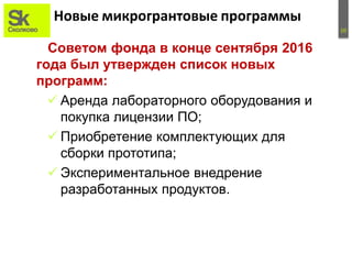 10
Новые микрогрантовые программы
Советом фонда в конце сентября 2016
года был утвержден список новых
программ:
 Аренда лабораторного оборудования и
покупка лицензии ПО;
 Приобретение комплектующих для
сборки прототипа;
 Экспериментальное внедрение
разработанных продуктов.
 