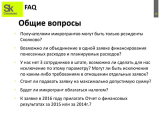 18
FAQ
• Получателями микрогрантов могут быть только резиденты
Сколково?
• Возможно ли объединение в одной заявке финансирования
понесенных расходов и планируемых расходов?
• У нас нет 3 сотрудников в штате, возможно ли сделать для нас
исключение по этому параметру? Могут ли быть исключения
по каким-либо требованиям в отношении отдельных заявок?
• Стоит ли подавать заявку на максимально допустимую сумму?
• Будет ли микрогрант облагаться налогом?
• К заявке в 2016 году прилагать Отчет о финансовых
результатах за 2015 или за 2014г.?
Общие вопросы
 