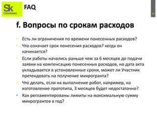 24
FAQ
• Есть ли ограничения по времени понесенных расходов?
• Что означает срок понесения расходов? когда он
начинается?
• Если работы начались раньше чем за 6 месяцев до подачи
заявки на компенсацию понесенных расходов, но дата акта
укладывается в установленные сроки, может ли Участник
претендовать на получение микрогранта?
• Что делать, если на выполнение работ, например, на
изготовление прототипа, 3 месяцев будет недостаточно?
• Как регламентированы лимиты на максимальную сумму
микрогрантов в год?
f. Вопросы по срокам расходов
 