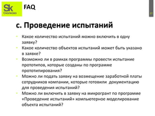 27
FAQ
• Какое количество испытаний можно включить в одну
заявку?
• Какое количество объектов испытаний может быть указано
в заявке?
• Возможно ли в рамках программы провести испытание
прототипов, которые созданы по программе
прототипирования?
• Можно ли подать заявку на возмещение заработной платы
сотрудников компании, которые готовили документацию
для проведения испытаний?
• Можно ли включить в заявку на микрогрант по программе
«Проведение испытаний» компьютерное моделирование
объекта испытаний?
c. Проведение испытаний
 