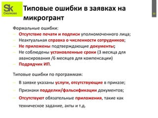 30
Типовые ошибки в заявках на
микрогрант
Формальные ошибки:
– Отсутствие печати и подписи уполномоченного лица;
– Неактуальная справка о численности сотрудников;
– Не приложены подтверждающие документы;
– Не соблюдены установленные сроки (3 месяца для
авансирования /6 месяцев для компенсации)
– Подрядчик ИП.
– В заявке указаны услуги, отсутствующие в приказе;
– Признаки подделки/фальсификации документов;
– Отсутствуют обязательные приложения, такие как
техническое задание, акты и т.д.
Типовые ошибки по программам:
 