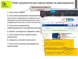 36
2. Скан-копия программы мероприятия.
При участии в мероприятии в формате выступления с докладом в программе мероприятия
(предварительной программе) должен быть указан докладчик (докладчики), являющийся
сотрудником Участника, а также тема доклада.
Пакет документов для подачи заявки на авансирование
1. Скан-копия заявки
обязательно подпись
и печать
3. Скан-копии документов,
подтверждающих планируемые расходы
4. Проект соглашения в формате word
5. Скан-копия отчета о финансовых
результатах
6. Справка о штатной численности
7. Скан-копия паспорта руководителя
организации
Возможности:
 Возможность подачи заявки на участие в конкурсе
 Возможность выступления перед инвесторами в свободной зоне
 Возможность посещения всех мероприятий конференции
 Доступ в переговорные комнаты для встреч с инвесторами
Стартап Сколково
Early Bird (до 20 апреля 2016) 1 000 руб
Обычная цена 1 500 руб
Стартап Сколково (Арендатор Технопарка)
Early Bird (до 20 апреля 2016) 100 руб
Обычная цена 100 руб
Стоимость выставочного стенда на Startup Bazaar:
 для резидентов Фонда «Сколково» - 6 000 руб.
 для нерезидентов – 12 000 руб.
В эту сумму включено:
 