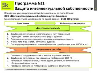 4
Программа №1
Защита интеллектуальной собственности
Подрядчик, услуги которого могут быть оплачены со счета Фонда:
ООО «Центр интеллектуальной собственности «Сколково»
Максимальная сумма микрогранта по одной заявке - 1 500 000 рублей
1. Зарубежное патентование (оплата пошлин и услуг поверенных)
2. Перевод РСТ заявки на национальную фазу за рубежом
3. Построение патентного ландшафта в рамках реализуемого проекта
4. Анализ патентной чистоты в РФ или за рубежом
5. Договоры по распоряжению правами (лицензии, приобретение прав, НИОКР и др.)
Запрещенные расходы
1. Пошлины за поддержание патента в силе и штрафные санкции
2. Зарубежное патентование при нарушении требования ст. 1395 ГК
3. Регистрация товарных знаков, а также другие действия, не включенные в
обозначенный выше список
4. Расходы на составление типовых форм (шаблонов) документов.
Допустимые расходы
*Подробная информация представлена в приказе по программе
Одна Заявка Не более двух видов услуг
 