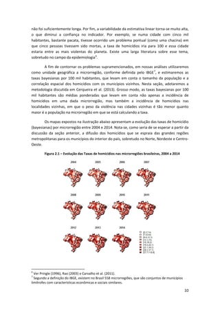 10
não foi suficientemente longa. Por fim, a variabilidade da estimativa linear torna-se muito alta,
o que diminui a confiança no indicador. Por exemplo, se numa cidade com cinco mil
habitantes, bastante pacata, tivesse ocorrido um problema pontual (como uma chacina) em
que cinco pessoas tivessem sido mortas, a taxa de homicídios iria para 100 e essa cidade
estaria entre as mais violentas do planeta. Existe uma larga literatura sobre esse tema,
sobretudo no campo da epidemiologia6
.
A fim de contornar os problemas supramencionados, em nossas análises utilizaremos
como unidade geográfica a microrregião, conforme definida pelo IBGE7
, e estimaremos as
taxas bayesianas por 100 mil habitantes, que levam em conta o tamanho da população e a
correlação espacial dos homicídios com os municípios vizinhos. Nesta seção, adotaremos a
metodologia discutida em Cerqueira et al. (2013). Grosso modo, as taxas bayesianas por 100
mil habitantes são médias ponderadas que levam em conta não apenas a incidência de
homicídios em uma dada microrregião, mas também a incidência de homicídios nas
localidades vizinhas, em que o peso da violência nas cidades vizinhas é tão menor quanto
maior é a população na microrregião em que se está calculando a taxa.
Os mapas expostos na ilustração abaixo apresentam a evolução das taxas de homicídio
(bayesianas) por microrregião entre 2004 e 2014. Nota-se, como seria de se esperar a partir da
discussão da seção anterior, a difusão dos homicídios que se espraia das grandes regiões
metropolitanas para os municípios do interior do país, sobretudo no Norte, Nordeste e Centro-
Oeste.
Figura 2.1 – Evolução das Taxas de homicídios nas microrregiões brasileiras, 2004 a 2014
6
Ver Pringle (1996), Rao (2003) e Carvalho et al. (2011).
7
Segundo a definição do IBGE, existem no Brasil 558 microrregiões, que são conjuntos de municípios
limítrofes com características econômicas e sociais similares.
 