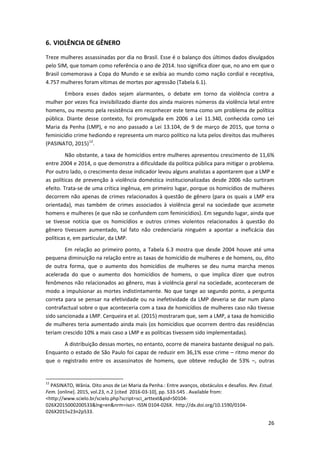 26
6. VIOLÊNCIA DE GÊNERO
Treze mulheres assassinadas por dia no Brasil. Esse é o balanço dos últimos dados divulgados
pelo SIM, que tomam como referência o ano de 2014. Isso significa dizer que, no ano em que o
Brasil comemorava a Copa do Mundo e se exibia ao mundo como nação cordial e receptiva,
4.757 mulheres foram vítimas de mortes por agressão (Tabela 6.1).
Embora esses dados sejam alarmantes, o debate em torno da violência contra a
mulher por vezes fica invisibilizado diante dos ainda maiores números da violência letal entre
homens, ou mesmo pela resistência em reconhecer este tema como um problema de política
pública. Diante desse contexto, foi promulgada em 2006 a Lei 11.340, conhecida como Lei
Maria da Penha (LMP), e no ano passado a Lei 13.104, de 9 de março de 2015, que torna o
feminicídio crime hediondo e representa um marco político na luta pelos direitos das mulheres
(PASINATO, 2015)12
.
Não obstante, a taxa de homicídios entre mulheres apresentou crescimento de 11,6%
entre 2004 e 2014, o que demonstra a dificuldade da política pública para mitigar o problema.
Por outro lado, o crescimento desse indicador levou alguns analistas a apontarem que a LMP e
as políticas de prevenção à violência doméstica institucionalizadas desde 2006 não surtiram
efeito. Trata-se de uma crítica ingênua, em primeiro lugar, porque os homicídios de mulheres
decorrem não apenas de crimes relacionados à questão de gênero (para os quais a LMP era
orientada), mas também de crimes associados à violência geral na sociedade que acomete
homens e mulheres (e que não se confundem com feminicídios). Em segundo lugar, ainda que
se tivesse notícia que os homicídios e outros crimes violentos relacionados à questão do
gênero tivessem aumentado, tal fato não credenciaria ninguém a apontar a ineficácia das
políticas e, em particular, da LMP.
Em relação ao primeiro ponto, a Tabela 6.3 mostra que desde 2004 houve até uma
pequena diminuição na relação entre as taxas de homicídio de mulheres e de homens, ou, dito
de outra forma, que o aumento dos homicídios de mulheres se deu numa marcha menos
acelerada do que o aumento dos homicídios de homens, o que implica dizer que outros
fenômenos não relacionados ao gênero, mas à violência geral na sociedade, aconteceram de
modo a impulsionar as mortes indistintamente. No que tange ao segundo ponto, a pergunta
correta para se pensar na efetividade ou na inefetividade da LMP deveria se dar num plano
contrafactual sobre o que aconteceria com a taxa de homicídios de mulheres caso não tivesse
sido sancionada a LMP. Cerqueira et al. (2015) mostraram que, sem a LMP, a taxa de homicídio
de mulheres teria aumentado ainda mais (os homicídios que ocorrem dentro das residências
teriam crescido 10% a mais caso a LMP e as políticas tivessem sido implementadas).
A distribuição dessas mortes, no entanto, ocorre de maneira bastante desigual no país.
Enquanto o estado de São Paulo foi capaz de reduzir em 36,1% esse crime – ritmo menor do
que o registrado entre os assassinatos de homens, que obteve redução de 53% –, outras
12
PASINATO, Wânia. Oito anos de Lei Maria da Penha.: Entre avanços, obstáculos e desafios. Rev. Estud.
Fem. [online]. 2015, vol.23, n.2 [cited 2016-03-10], pp. 533-545 . Available from:
<http://www.scielo.br/scielo.php?script=sci_arttext&pid=S0104-
026X2015000200533&lng=en&nrm=iso>. ISSN 0104-026X. http://dx.doi.org/10.1590/0104-
026X2015v23n2p533.
 