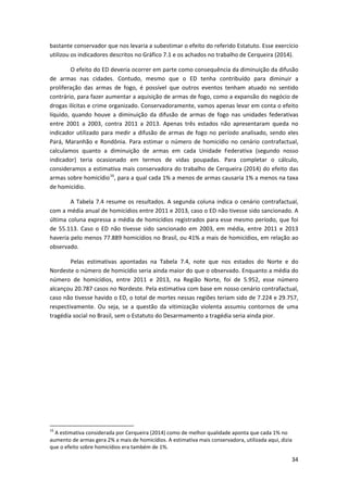 34
bastante conservador que nos levaria a subestimar o efeito do referido Estatuto. Esse exercício
utilizou os indicadores descritos no Gráfico 7.1 e os achados no trabalho de Cerqueira (2014).
O efeito do ED deveria ocorrer em parte como consequência da diminuição da difusão
de armas nas cidades. Contudo, mesmo que o ED tenha contribuído para diminuir a
proliferação das armas de fogo, é possível que outros eventos tenham atuado no sentido
contrário, para fazer aumentar a aquisição de armas de fogo, como a expansão do negócio de
drogas ilícitas e crime organizado. Conservadoramente, vamos apenas levar em conta o efeito
líquido, quando houve a diminuição da difusão de armas de fogo nas unidades federativas
entre 2001 a 2003, contra 2011 a 2013. Apenas três estados não apresentaram queda no
indicador utilizado para medir a difusão de armas de fogo no período analisado, sendo eles
Pará, Maranhão e Rondônia. Para estimar o número de homicídio no cenário contrafactual,
calculamos quanto a diminuição de armas em cada Unidade Federativa (segundo nosso
indicador) teria ocasionado em termos de vidas poupadas. Para completar o cálculo,
consideramos a estimativa mais conservadora do trabalho de Cerqueira (2014) do efeito das
armas sobre homicídio16
, para a qual cada 1% a menos de armas causaria 1% a menos na taxa
de homicídio.
A Tabela 7.4 resume os resultados. A segunda coluna indica o cenário contrafactual,
com a média anual de homicídios entre 2011 e 2013, caso o ED não tivesse sido sancionado. A
última coluna expressa a média de homicídios registrados para esse mesmo período, que foi
de 55.113. Caso o ED não tivesse sido sancionado em 2003, em média, entre 2011 e 2013
haveria pelo menos 77.889 homicídios no Brasil, ou 41% a mais de homicídios, em relação ao
observado.
Pelas estimativas apontadas na Tabela 7.4, note que nos estados do Norte e do
Nordeste o número de homicídio seria ainda maior do que o observado. Enquanto a média do
número de homicídios, entre 2011 e 2013, na Região Norte, foi de 5.952, esse número
alcançou 20.787 casos no Nordeste. Pela estimativa com base em nosso cenário contrafactual,
caso não tivesse havido o ED, o total de mortes nessas regiões teriam sido de 7.224 e 29.757,
respectivamente. Ou seja, se a questão da vitimização violenta assumiu contornos de uma
tragédia social no Brasil, sem o Estatuto do Desarmamento a tragédia seria ainda pior.
16
A estimativa considerada por Cerqueira (2014) como de melhor qualidade aponta que cada 1% no
aumento de armas gera 2% a mais de homicídios. A estimativa mais conservadora, utilizada aqui, dizia
que o efeito sobre homicídios era também de 1%.
 