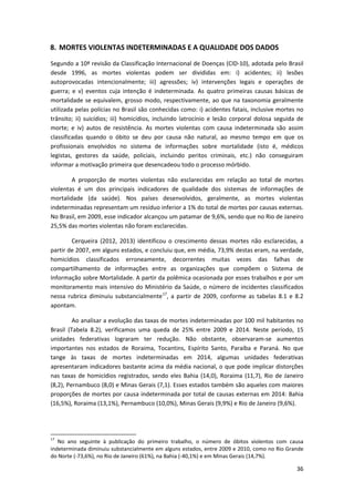 36
8. MORTES VIOLENTAS INDETERMINADAS E A QUALIDADE DOS DADOS
Segundo a 10ª revisão da Classificação Internacional de Doenças (CID-10), adotada pelo Brasil
desde 1996, as mortes violentas podem ser divididas em: i) acidentes; ii) lesões
autoprovocadas intencionalmente; iii) agressões; iv) intervenções legais e operações de
guerra; e v) eventos cuja intenção é indeterminada. As quatro primeiras causas básicas de
mortalidade se equivalem, grosso modo, respectivamente, ao que na taxonomia geralmente
utilizada pelas polícias no Brasil são conhecidas como: i) acidentes fatais, inclusive mortes no
trânsito; ii) suicídios; iii) homicídios, incluindo latrocínio e lesão corporal dolosa seguida de
morte; e iv) autos de resistência. As mortes violentas com causa indeterminada são assim
classificadas quando o óbito se deu por causa não natural, ao mesmo tempo em que os
profissionais envolvidos no sistema de informações sobre mortalidade (isto é, médicos
legistas, gestores da saúde, policiais, incluindo peritos criminais, etc.) não conseguiram
informar a motivação primeira que desencadeou todo o processo mórbido.
A proporção de mortes violentas não esclarecidas em relação ao total de mortes
violentas é um dos principais indicadores de qualidade dos sistemas de informações de
mortalidade (da saúde). Nos países desenvolvidos, geralmente, as mortes violentas
indeterminadas representam um resíduo inferior a 1% do total de mortes por causas externas.
No Brasil, em 2009, esse indicador alcançou um patamar de 9,6%, sendo que no Rio de Janeiro
25,5% das mortes violentas não foram esclarecidas.
Cerqueira (2012, 2013) identificou o crescimento dessas mortes não esclarecidas, a
partir de 2007, em alguns estados, e concluiu que, em média, 73,9% destas eram, na verdade,
homicídios classificados erroneamente, decorrentes muitas vezes das falhas de
compartilhamento de informações entre as organizações que compõem o Sistema de
Informação sobre Mortalidade. A partir da polêmica ocasionada por esses trabalhos e por um
monitoramento mais intensivo do Ministério da Saúde, o número de incidentes classificados
nessa rubrica diminuiu substancialmente17
, a partir de 2009, conforme as tabelas 8.1 e 8.2
apontam.
Ao analisar a evolução das taxas de mortes indeterminadas por 100 mil habitantes no
Brasil (Tabela 8.2), verificamos uma queda de 25% entre 2009 e 2014. Neste período, 15
unidades federativas lograram ter redução. Não obstante, observaram-se aumentos
importantes nos estados de Roraima, Tocantins, Espírito Santo, Paraíba e Paraná. No que
tange às taxas de mortes indeterminadas em 2014, algumas unidades federativas
apresentaram indicadores bastante acima da média nacional, o que pode implicar distorções
nas taxas de homicídios registrados, sendo eles Bahia (14,0), Roraima (11,7), Rio de Janeiro
(8,2), Pernambuco (8,0) e Minas Gerais (7,1). Esses estados também são aqueles com maiores
proporções de mortes por causa indeterminada por total de causas externas em 2014: Bahia
(16,5%), Roraima (13,1%), Pernambuco (10,0%), Minas Gerais (9,9%) e Rio de Janeiro (9,6%).
17
No ano seguinte à publicação do primeiro trabalho, o número de óbitos violentos com causa
indeterminada diminuiu substancialmente em alguns estados, entre 2009 e 2010, como no Rio Grande
do Norte (-73,6%), no Rio de Janeiro (61%), na Bahia (-40,1%) e em Minas Gerais (14,7%).
 