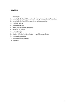 4
SUMÁRIO
Introdução
1. A evolução dos homicídios no Brasil, nas regiões e unidades federativas
2. A evolução dos homicídios nas microrregiões brasileiras
3. Violência policial
4. Juventude perdida
5. Homicídios de afrodescendentes
6. Violência de gênero
7. Armas de fogo
8. Mortes violentas indeterminadas e a qualidade dos dados
9. Principais conclusões
10. Referências bibliográficas
11. Apêndice
 