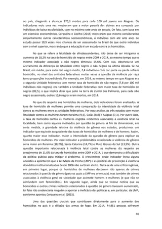 40
no país, chegando a alcançar 270,3 mortes para cada 100 mil jovens em Alagoas. Os
indicadores mais uma vez mostraram que a maior parcela das vítimas era composta por
indivíduos de baixa escolaridade, com no máximo sete anos de estudo. De fato, com base em
um exercício econométrico, Cerqueira e Coelho (2015) mostraram que mesmo considerando
conjuntamente outras características socioeconômicas, o indivíduo com até sete anos de
estudo possui 10,9 vezes mais chances de ser assassinado no Brasil do que outro indivíduo
com o nível superior, mostrando que a educação é um escudo contra os homicídios.
No que se refere à letalidade de afrodescendentes, não deixa de ser intrigante o
aumento de 18,2% na taxa de homicídio de negros entre 2004 e 2014, ao mesmo tempo que o
mesmo indicador associado a não negros diminuiu 14,6%. Com isso, observou-se um
acirramento da diferença de letalidade entre negros e não negros na última década. Se no
Brasil, em média, para cada não negro morto, 2,4 indivíduos com cor preta ou parda sofrem
homicídio, no nível das unidades federativas muitas vezes a questão da violência por raça
toma proporções inacreditáveis. Por exemplo, em 2014, ao mesmo tempo em que Alagoas era
a segunda Unidade Federativa com menor taxa de homicídio de não negros (7,8 por 100 mil
indivíduos não negros), era também a Unidade Federativa com maior taxa de homicídio de
negros (82,5), o que implica dizer que justo na terra de Zumbi dos Palmares, para cada não
negro assassinado, outros 10,6 negros eram mortos, em 2014.
No que diz respeito aos homicídios de mulheres, dois indicadores foram analisados. A
taxa de homicídio de mulheres permite uma comparação da intensidade da violência letal
contra as mulheres entre as unidades federativas. Por essa análise, os três estados com maior
letalidade contra as mulheres foram Roraima (9,5), Goiás (8,8) e Alagoas (7,3). Por outro lado,
a taxa de homicídio contra as mulheres engloba incidentes associados à violência letal na
localidade, bem como aqueles motivados por questão de gênero. A fim de dimensionar, em
certa medida, a gravidade relativa da violência de gênero nos estados, produzimos um
indicador que equivale ao quociente das taxas de homicídios de mulheres e de homens. Assim,
quanto maior esse indicador, maior a intensidade da questão de gênero para explicar os
homicídios de mulheres. Por esse indicador a problemática relacionada à violência de gênero
seria maior em Roraima (18,2%), Santa Catarina (14,7%) e Mato Grosso do Sul (13,9%). Outra
questão importante relacionada à violência letal contra as mulheres diz respeito ao
crescimento de 11,6% da taxa de homicídios entre 2004 e 2014, o que demonstra a dificuldade
da política pública para mitigar o problema. O crescimento desse indicador levou alguns
analistas a apontarem que a Lei Maria da Penha (LMP) e as políticas de prevenção à violência
doméstica institucionalizadas desde 2006 não surtiram efeito. Trata-se de uma crítica ingênua,
em primeiro lugar, porque os homicídios de mulheres decorrem não apenas de crimes
relacionados à questão de gênero (para os quais a LMP era orientada), mas também de crimes
associados à violência geral na sociedade que acomete homens e mulheres (e que não se
confundem com feminicídios). Em segundo lugar, ainda que se tivesse notícia que os
homicídios e outros crimes violentos relacionados à questão do gênero tivessem aumentado,
tal fato não credenciaria ninguém a apontar a ineficácia das políticas e, em particular, da LMP,
conforme apontou Cerqueira et al. (2015).
Uma das questões cruciais que contribuem diretamente para o aumento dos
homicídios no país é a difusão das armas de fogo. Em 2014, 44.861 pessoas sofreram
 