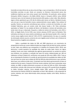 41
homicídio em decorrência do uso das armas de fogo, o que correspondeu a 76,1% do total de
homicídios ocorridos no país. Existe um consenso na literatura internacional acerca das
evidências empíricas que mais armas causam mais homicídios. Em particular, vários autores
[Cerqueira (2014); Cerqueira e De Mello (2014); Soares e Cerqueira (2015), Justus (2013)]
mostraram que a Lei do Estatuto do Desarmamento (ED) ajudou a salvar vidas. Não obstante,
alguns críticos apontaram que o ED não foi efetivo pelo menos no Norte e Nordeste do país,
uma vez que a taxa de homicídio cresceu substancialmente nessas regiões. Para analisar tal
questão, fizemos um exercício contrafactual para estimar o número de homicídios em cada
Unidade Federativa, para um cenário onde não tivesse havido o ED. Pelas estimativas
apontadas na Tabela 7.4, nos estados do Norte e do Nordeste o número de homicídios seria
ainda maior do que o observado. Enquanto a média do número de homicídios, entre 2011 e
2013, na Região Norte, foi de 5.952, esse número alcançou 20.787 casos no Nordeste. Pela
estimativa com base em nosso cenário contrafactual, caso não tivesse havido o ED, o total de
mortes nessas regiões teriam sido de 7.224 e 29.757, respectivamente. Ou seja, se a questão
da vitimização violenta assumiu contornos de uma tragédia social no Brasil, sem o Estatuto do
Desarmamento a tragédia seria ainda pior.
Sobre a qualidade dos dados do SIM, até 2009 observou-se um crescimento da
proporção de mortes por causas indeterminadas que chegou 9,6% do total de mortes violentas
no país. Após uma polêmica que acompanhou os trabalhos de Cerqueira (2012, 2013), que
denunciou a perda paulatina de qualidade dos dados da saúde (pelo menos em alguns
estados), houve uma maior mobilização das agências governamentais no sentido de reverter
essa dinâmica. Ao considerar a evolução das taxas de mortes indeterminadas por 100 mil
habitantes no Brasil (Tabela 8.2), verificamos uma queda de 25% entre 2009 e 2014. Trata-se
de um desempenho fantástico no sentido do aprimoramento da qualidade dos dados do SIM.
Isso sem levar em contar que os dados de 2014 do SIM são ainda preliminares e que, portanto,
deve haver uma melhoria ainda maior. O exemplo mais forte desse aprimoramento se deve ao
estado do Rio de Janeiro. Enquanto 25,5% das mortes violentas não foram esclarecidas nesse
estado, em 2009, os dados preliminares acusavam um índice de 9,6% em 2014. Informações
extraoficiais, contudo, dão conta que esse indicador cairá para 6,7%, quando forem divulgados
os dados revisados, patamar nunca atingido desde 1996, quando a 10ª Classificação
Internacional de Doença (CID10) foi implantada no Brasil. Não obstante, a alta proporção de
mortes violentas sem causa determinada ainda preocupa estados como Bahia, Roraima e
Pernambuco.
 
