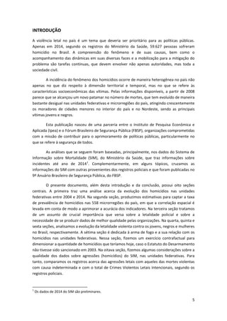 5
INTRODUÇÃO
A violência letal no país é um tema que deveria ser prioritário para as políticas públicas.
Apenas em 2014, segundo os registros do Ministério da Saúde, 59.627 pessoas sofreram
homicídio no Brasil. A compreensão do fenômeno e de suas causas, bem como o
acompanhamento das dinâmicas em suas diversas faces e a mobilização para a mitigação do
problema são tarefas contínuas, que devem envolver não apenas autoridades, mas toda a
sociedade civil.
A incidência do fenômeno dos homicídios ocorre de maneira heterogênea no país não
apenas no que diz respeito à dimensão territorial e temporal, mas no que se refere às
características socioeconômicas das vítimas. Pelas informações disponíveis, a partir de 2008
parece que se alcançou um novo patamar no número de mortes, que tem evoluído de maneira
bastante desigual nas unidades federativas e microrregiões do país, atingindo crescentemente
os moradores de cidades menores no interior do país e no Nordeste, sendo as principais
vítimas jovens e negros.
Esta publicação nasceu de uma parceria entre o Instituto de Pesquisa Econômica e
Aplicada (Ipea) e o Fórum Brasileiro de Segurança Pública (FBSP), organizações comprometidas
com a missão de contribuir para o aprimoramento de políticas públicas, particularmente no
que se refere à segurança de todos.
As análises que se seguem foram baseadas, principalmente, nos dados do Sistema de
Informação sobre Mortalidade (SIM), do Ministério da Saúde, que traz informações sobre
incidentes até ano de 20141
. Complementarmente, em alguns tópicos, cruzamos as
informações do SIM com outras provenientes dos registros policiais e que foram publicadas no
9º Anuário Brasileiro de Segurança Pública, do FBSP.
O presente documento, além desta introdução e da conclusão, possui oito seções
centrais. A primeira traz uma análise acerca da evolução dos homicídios nas unidades
federativas entre 2004 e 2014. Na segunda seção, produzimos estimativas para captar a taxa
de prevalência de homicídios nas 558 microrregiões do país, em que a correlação espacial é
levada em conta de modo a aprimorar a acurácia dos indicadores. Na terceira seção tratamos
de um assunto de crucial importância que versa sobre a letalidade policial e sobre a
necessidade de se produzir dados de melhor qualidade pelas organizações. Na quarta, quinta e
sexta seções, analisamos a evolução da letalidade violenta contra os jovens, negros e mulheres
no Brasil, respectivamente. A sétima seção é dedicada à arma de fogo e a sua relação com os
homicídios nas unidades federativas. Nessa seção, fizemos um exercício contrafactual para
dimensionar a quantidade de homicídios que teríamos hoje, caso o Estatuto do Desarmamento
não tivesse sido sancionado em 2003. Na oitava seção, fizemos algumas considerações sobre a
qualidade dos dados sobre agressões (homicídios) do SIM, nas unidades federativas. Para
tanto, comparamos os registros acerca das agressões letais com aqueles das mortes violentas
com causa indeterminada e com o total de Crimes Violentos Letais Intencionais, segundo os
registros policiais.
1
Os dados de 2014 do SIM são preliminares.
 