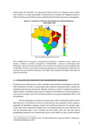 9
maiores taxas de homicídios5
. Já o governo do Paraná investiu na integração entre a Polícia
Civil e Militar e na maior qualificação e fortalecimento do trabalho de inteligência policial e
Polícia Científica, que contribuíram para a identificação de membros de grupos ou de gangues.
Figura 1.1 - Variação em % das taxas de homicídios nas unidades federativas –
Brasil, 2004 a 2014
Fonte: IBGE/Diretoria de Pesquisas. Coordenação de População e Indicadores Sociais. Gerência de
Estudos e Análises da Dinâmica Demográfica e MS/SVS/CGIAE - Sistema de Informações sobre
Mortalidade - SIM. O número de homicídios na UF de ocorrência foi obtido pela soma das seguintes CIDs
10: X85-Y09 e Y35-Y36, ou seja: óbitos causados por agressão mais intervenção legal. O Mapa refere-se
à variação das taxas por 100 mil habitantes, entre 2004 e 2014. Elaboração Diest/Ipea. Nota: Dados de
2014 são preliminares.
2. A EVOLUÇÃO DOS HOMICÍDIOS NAS MICRORREGIÕES BRASILEIRAS
O indicador mais tradicional para medir a prevalência de homicídio nas localidades é a taxa por
100 mil habitantes. De fato, as comparações sobre violência envolvendo países e estados são
balizadas geralmente por esse tipo de indicador. Contudo, o mesmo é inadequado quando se
objetiva avaliar a prevalência desse tipo de incidente em localidades com baixo povoamento,
como ocorre em quase cinco mil municípios brasileiros, que possuem população inferior a 50
mil habitantes.
Possíveis distorções no uso das taxas lineares (por 100 mil habitantes) podem ocorrer
pelo fato de ser o homicídio um evento raro (do ponto de vista estatístico). Assim, quando a
população da localidade é pequena, existem dois problemas potenciais. Em primeiro lugar,
muitas vezes não se observam incidentes letais num determinado ano, o que redunda numa
taxa de homicídios igual a zero. Contudo, isso não implica dizer que não haja alguma
probabilidade positiva de um incidente letal ocorrer nesta cidade, mas que a janela temporal
5
Ver “Estado Presente – Em Defesa da Vida – Um Novo Modelo para a Segurança Pública”, editado pela
Fundação João Mangabeira, 2015.
 