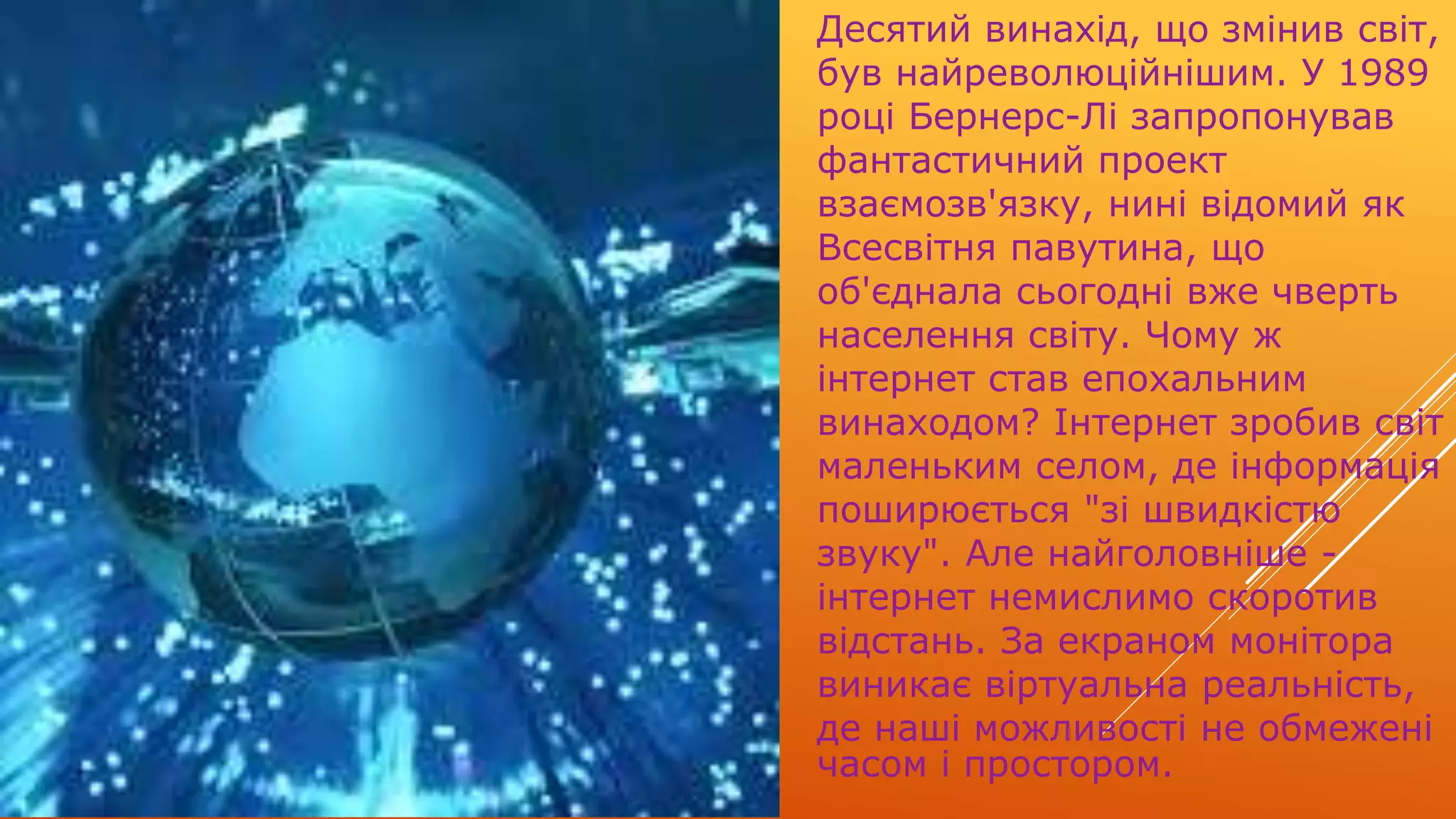 Десятий винахід, що змінив світ,
був найреволюційнішим. У 1989
році Бернерс-Лі запропонував
фантастичний проект
взаємозв'язку, нині відомий як
Всесвітня павутина, що
об'єднала сьогодні вже чверть
населення світу. Чому ж
інтернет став епохальним
винаходом? Інтернет зробив світ
маленьким селом, де інформація
поширюється "зі швидкістю
звуку". Але найголовніше -
інтернет немислимо скоротив
відстань. За екраном монітора
виникає віртуальна реальність,
де наші можливості не обмежені
часом і простором.
 