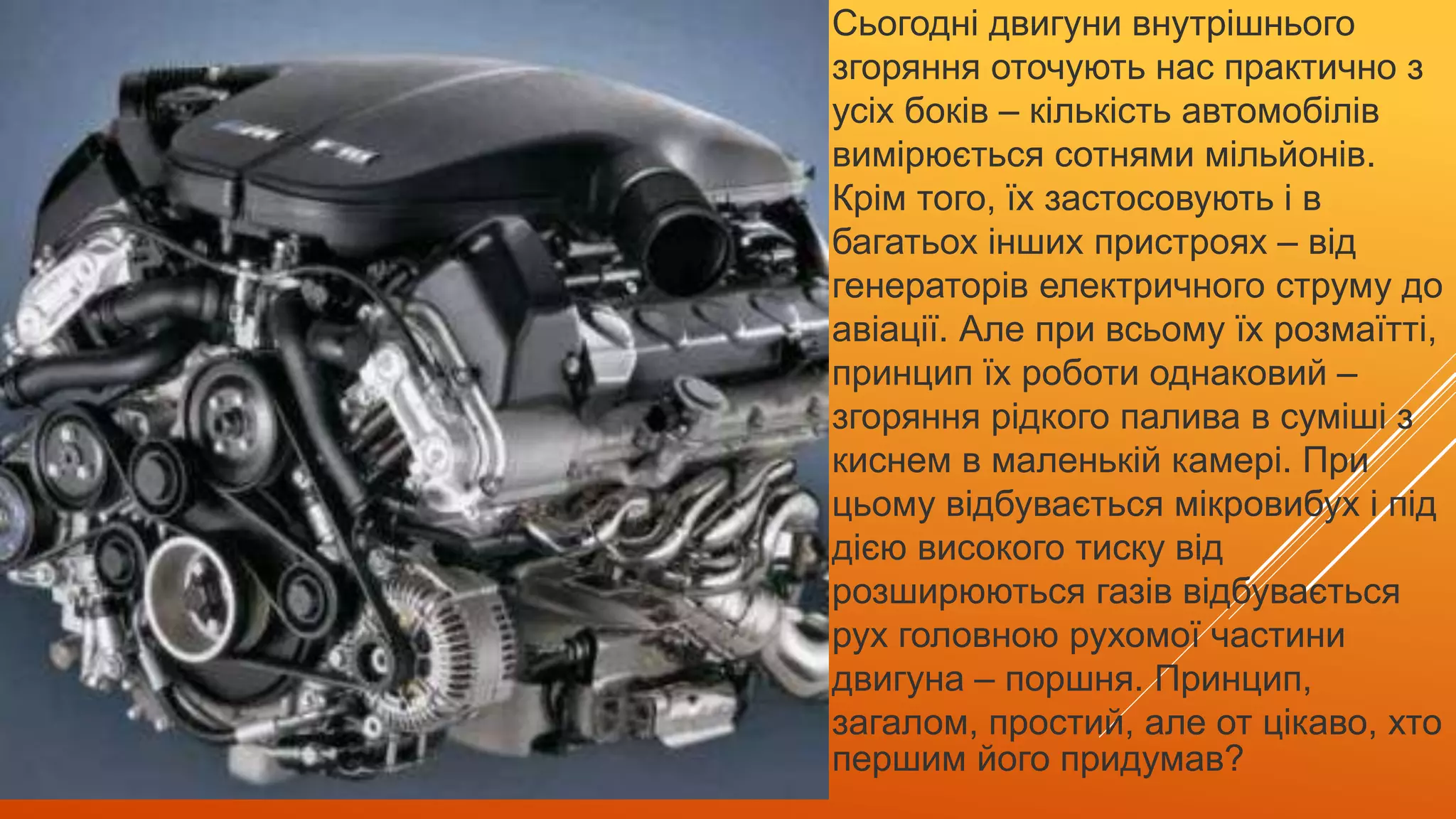 Сьогодні двигуни внутрішнього
згоряння оточують нас практично з
усіх боків – кількість автомобілів
вимірюється сотнями мільйонів.
Крім того, їх застосовують і в
багатьох інших пристроях – від
генераторів електричного струму до
авіації. Але при всьому їх розмаїтті,
принцип їх роботи однаковий –
згоряння рідкого палива в суміші з
киснем в маленькій камері. При
цьому відбувається мікровибух і під
дією високого тиску від
розширюються газів відбувається
рух головною рухомої частини
двигуна – поршня. Принцип,
загалом, простий, але от цікаво, хто
першим його придумав?
 