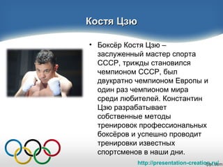 http://presentation-creation.ru/
Костя ЦзюКостя Цзю
• Боксёр Костя Цзю –
заслуженный мастер спорта
СССР, трижды становился
чемпионом СССР, был
двукратно чемпионом Европы и
один раз чемпионом мира
среди любителей. Константин
Цзю разрабатывает
собственные методы
тренировок профессиональных
боксёров и успешно проводит
тренировки известных
спортсменов в наши дни.
 