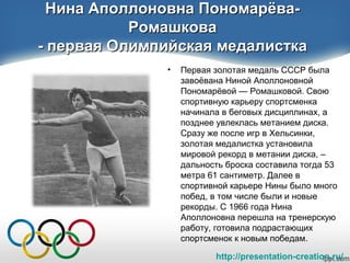 http://presentation-creation.ru/
Нина Аполлоновна Пономарёва-Нина Аполлоновна Пономарёва-
РомашковаРомашкова
- первая Олимпийская медалистка- первая Олимпийская медалистка
• Первая золотая медаль СССР была
завоёвана Ниной Аполлоновной
Пономарёвой — Ромашковой. Свою
спортивную карьеру спортсменка
начинала в беговых дисциплинах, а
позднее увлеклась метанием диска.
Сразу же после игр в Хельсинки,
золотая медалистка установила
мировой рекорд в метании диска, –
дальность броска составила тогда 53
метра 61 сантиметр. Далее в
спортивной карьере Нины было много
побед, в том числе были и новые
рекорды. С 1966 года Нина
Аполлоновна перешла на тренерскую
работу, готовила подрастающих
спортсменок к новым победам.
 