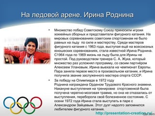 http://presentation-creation.ru/
На ледовой арене. Ирина РоднинаНа ледовой арене. Ирина Роднина
• Множество побед Советскому Союзу приносили игроки
хоккейных сборных и представители фигурного катания. На
мировых соревнованиях советским спортсменам не было
равных на льду по силе и мастерству. Среди мастеров
фигурного катания с 1963 года, выступая ещё на всесоюзных
юношеских соревнованиях, стала известной Ирина Роднина.
С1964 года по 1969 жизнь на льду была для Ирины не
простой. Под руководством тренера С. А. Жука, который
множество раз усложнял программу, со своим партнёром
Алексеем Улановым, Ирина выехала на чемпионат Европы.
Пара заняла первое место в произвольном катании, и Ирина
получила звание заслуженного мастера спорта СССР.
• За победу на Олимпиаде в 1972 году
Роднина награждена Орденом Трудового Красного знамени.
Накануне выступления на тренировке спортсменкой была
получена черепно-мозговая травма, но она не отказалась от
выступления, переборола своё болезненное состояние. С
осени 1972 года Ирина стала выступать в паре с
Александром Зайцевым. Этот дуэт надолго запомнился
любителем фигурного катания.
 